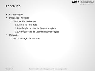 Conteúdo
 Apresentação
 Instalação / Ativação
1. Sistema Administrativo
1.1. Edição do Produto
1.2. Definição da Lista de Recomendações
1.3. Configuração da Lista de Recomendações
 Utilização
1. Recomendação de Produtos
Versão 1.11 Recomendação automática para venda casada de produtos
 