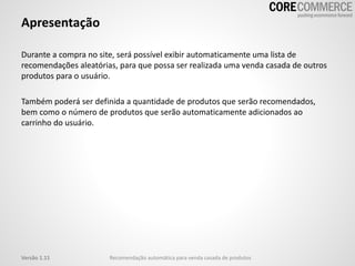 Apresentação
Durante a compra no site, será possível exibir automaticamente uma lista de
recomendações aleatórias, para que possa ser realizada uma venda casada de outros
produtos para o usuário.
Também poderá ser definida a quantidade de produtos que serão recomendados,
bem como o número de produtos que serão automaticamente adicionados ao
carrinho do usuário.
Recomendação automática para venda casada de produtosVersão 1.11
 