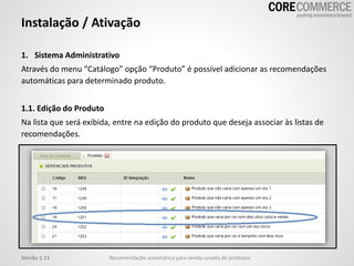 1. Sistema Administrativo
Através do menu “Catálogo” opção “Produto” é possível adicionar as recomendações
automáticas para determinado produto.
1.1. Edição do Produto
Na lista que será exibida, entre na edição do produto que deseja associar às listas de
recomendações.
Instalação / Ativação
Recomendação automática para venda casada de produtosVersão 1.11
 