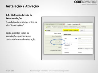 Instalação / Ativação
1.2. Definição da Lista de
Recomendações
Na edição do produto, entre na
aba “Associações”.
Serão exibidas todas as
associações previamente
cadastradas na administração.
Recomendação automática para venda casada de produtosVersão 1.11
 
