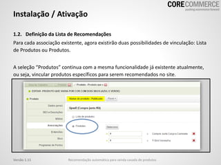 Instalação / Ativação
1.2. Definição da Lista de Recomendações
Para cada associação existente, agora existirão duas possibilidades de vinculação: Lista
de Produtos ou Produtos.
A seleção “Produtos” continua com a mesma funcionalidade já existente atualmente,
ou seja, vincular produtos específicos para serem recomendados no site.
Recomendação automática para venda casada de produtosVersão 1.11
 