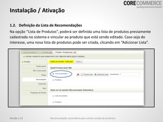 Instalação / Ativação
1.2. Definição da Lista de Recomendações
Na opção “Lista de Produtos”, poderá ser definida uma lista de produtos previamente
cadastrada no sistema e vincular ao produto que está sendo editado. Caso seja do
interesse, uma nova lista de produtos pode ser criada, clicando em “Adicionar Lista”.
Recomendação automática para venda casada de produtosVersão 1.11
 