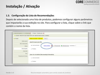 Instalação / Ativação
1.3. Configuração da Lista de Recomendações
Depois de selecionada uma lista de produtos, podemos configurar alguns parâmetros
que impactarão a sua exibição no site. Para configurar a lista, clique sobre o link que
contém o nome da lista.
Recomendação automática para venda casada de produtosVersão 1.11
 