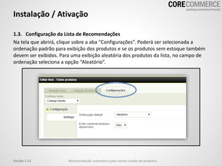 Instalação / Ativação
1.3. Configuração da Lista de Recomendações
Na tela que abrirá, clique sobre a aba “Configurações”. Poderá ser selecionada a
ordenação padrão para exibição dos produtos e se os produtos sem estoque também
devem ser exibidos. Para uma exibição aleatória dos produtos da lista, no campo de
ordenação seleciona a opção “Aleatório”.
Recomendação automática para venda casada de produtosVersão 1.11
 