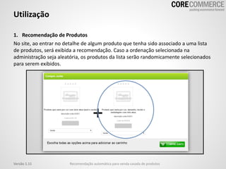 Utilização
Recomendação automática para venda casada de produtosVersão 1.11
1. Recomendação de Produtos
No site, ao entrar no detalhe de algum produto que tenha sido associado a uma lista
de produtos, será exibida a recomendação. Caso a ordenação selecionada na
administração seja aleatória, os produtos da lista serão randomicamente selecionados
para serem exibidos.
 