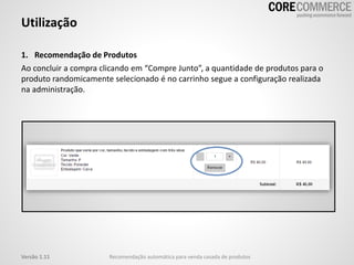 Utilização
Recomendação automática para venda casada de produtosVersão 1.11
1. Recomendação de Produtos
Ao concluir a compra clicando em “Compre Junto”, a quantidade de produtos para o
produto randomicamente selecionado é no carrinho segue a configuração realizada
na administração.
 