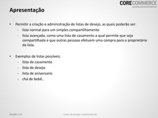 Apresentação
• Permitir a criação e administração de listas de desejo, as quais poderão ser:
- lista normal para um simples compartilhamento
- lista avançada, como uma lista de casamento a qual permite que seja
compartilhada e que outras pessoas efetuem uma compra para o proprietário
da lista.
• Exemplos de listas possíveis:
- lista de casamento
- lista de desejo
- lista de aniversario
- chá de bebê..
Listas de desejo, casamento etcVersão 1.11
 