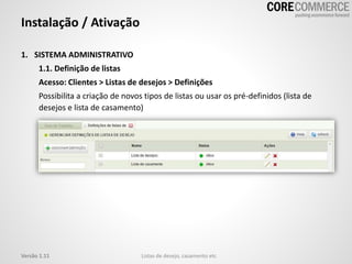 1. SISTEMA ADMINISTRATIVO
1.1. Definição de listas
Acesso: Clientes > Listas de desejos > Definições
Possibilita a criação de novos tipos de listas ou usar os pré-definidos (lista de
desejos e lista de casamento)
Instalação / Ativação
Listas de desejo, casamento etcVersão 1.11
 