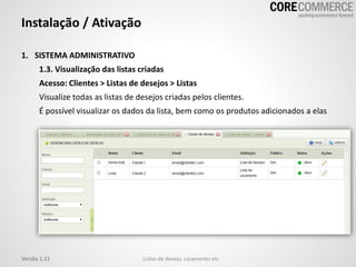 1. SISTEMA ADMINISTRATIVO
1.3. Visualização das listas criadas
Acesso: Clientes > Listas de desejos > Listas
Visualize todas as listas de desejos criadas pelos clientes.
É possível visualizar os dados da lista, bem como os produtos adicionados a elas
Instalação / Ativação
Listas de desejo, casamento etcVersão 1.11
 