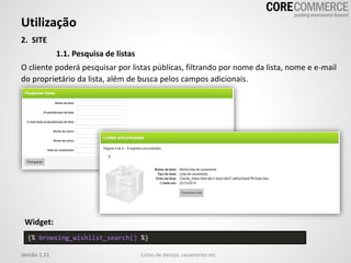 Utilização
Listas de desejo, casamento etcVersão 1.11
2. SITE
1.1. Pesquisa de listas
O cliente poderá pesquisar por listas públicas, filtrando por nome da lista, nome e e-mail
do proprietário da lista, além de busca pelos campos adicionais.
{% browsing_wishlist_search() %}
Widget:
 