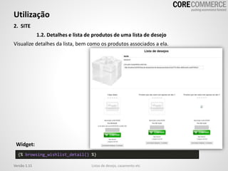 Utilização
Listas de desejo, casamento etcVersão 1.11
2. SITE
1.2. Detalhes e lista de produtos de uma lista de desejo
Visualize detalhes da lista, bem como os produtos associados a ela.
{% browsing_wishlist_detail() %}
Widget:
 