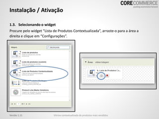 1.3. Selecionando o widget
Procure pelo widget “Lista de Produtos Contextualizada”, arraste-o para a área a
direita e clique em “Configurações”.
Instalação / Ativação
Vitrine contextualizada de produtos mais vendidosVersão 1.11
 