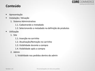 Conteúdo
 Apresentação
 Instalação / Ativação
1. Sistema Administrativo
1.1. Cadastrando o metadado
1.2. Selecionando o metadado na definição de produtos
 Utilização
1. Site
1.1. Inserção no carrinho
1.2. Atualização/Remoção no carrinho
1.3. Visibilidade durante a compra
1.4. Visibilidade após a compra
2. Admin
1. Visibilidade nos pedidos dentro do admin
Versão 1.11 Personalizações em itens do pedido
 