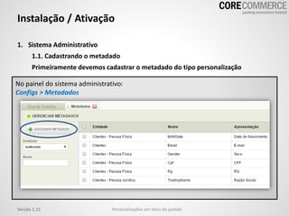 1. Sistema Administrativo
1.1. Cadastrando o metadado
Primeiramente devemos cadastrar o metadado do tipo personalização
Instalação / Ativação
Personalizações em itens do pedidoVersão 1.11
No painel do sistema administrativo:
Configs > Metadados
 