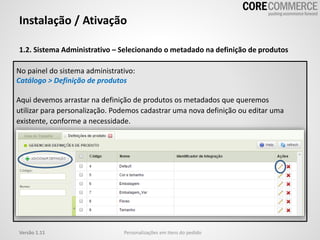 1.2. Sistema Administrativo – Selecionando o metadado na definição de produtos
Instalação / Ativação
Personalizações em itens do pedidoVersão 1.11
No painel do sistema administrativo:
Catálogo > Definição de produtos
Aqui devemos arrastar na definição de produtos os metadados que queremos
utilizar para personalização. Podemos cadastrar uma nova definição ou editar uma
existente, conforme a necessidade.
 