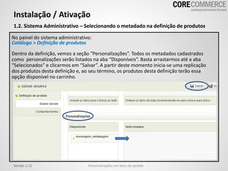 1.2. Sistema Administrativo – Selecionando o metadado na definição de produtos
Instalação / Ativação
Personalizações em itens do pedidoVersão 1.11
No painel do sistema administrativo:
Catálogo > Definição de produtos
Dentro da definição, vemos a seção “Personalizações”. Todos os metadados cadastrados
como personalizações serão listados na aba “Disponíveis”. Basta arrastarmos até a aba
“Selecionados” e clicarmos em “Salvar”. A partir deste momento inicia-se uma replicação
dos produtos desta definição e, ao seu término, os produtos desta definição terão essa
opção disponível no carrinho.
 