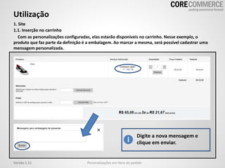 Utilização
Personalizações em itens do pedidoVersão 1.11
1. Site
1.1. Inserção no carrinho
Com as personalizações configuradas, elas estarão disponíveis no carrinho. Nesse exemplo, o
produto que faz parte da definição é a embalagem. Ao marcar a mesma, será possível cadastrar uma
mensagem personalizada.
Digite a nova mensagem e
clique em enviar.
 