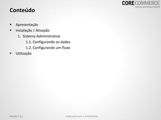 Conteúdo
 Apresentação
 Instalação / Ativação
1. Sistema Administrativo
1.1. Configurando os dados
1.2. Configurando um fluxo
 Utilização
Versão 1.11 Integração com o FindMyPack
 