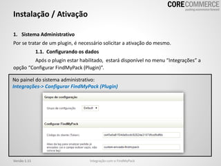 1. Sistema Administrativo
Por se tratar de um plugin, é necessário solicitar a ativação do mesmo.
1.1. Configurando os dados
Após o plugin estar habilitado, estará disponível no menu “Integrações” a
opção “Configurar FindMyPack (Plugin)”.
Instalação / Ativação
Integração com o FindMyPackVersão 1.11
No painel do sistema administrativo:
Integrações-> Configurar FindMyPack (Plugin)
 