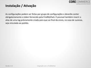 As configurações podem ser feitas por grupo de configurações e deverão conter
obrigatoriamente o token fornecido pela FindMyPack. É possível também inserir o
alias de uma tag préviamente criada para que ao final do envio, no caso de sucesso,
seja vinculada ao pedido.
Instalação / Ativação
Integração com o FindMyPackVersão 1.11
 