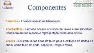 Componentes 
o Libraries – Fornece acesso as bibliotecas 
o Tracks/Data – Fornece acesso aos tipos de faixas e aos Blockfiles. 
Considera-se que o áudio é representado como uma árvore. 
o Tracks – Existem vários tipos de faixa para a exibição de dados de 
áudio, como faixa de onda, espectro, tempo e rótulo. 
 