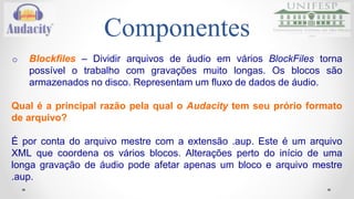 Componentes 
o Blockfiles – Dividir arquivos de áudio em vários BlockFiles torna 
possível o trabalho com gravações muito longas. Os blocos são 
armazenados no disco. Representam um fluxo de dados de áudio. 
Qual é a principal razão pela qual o Audacity tem seu prório formato 
de arquivo? 
É por conta do arquivo mestre com a extensão .aup. Este é um arquivo 
XML que coordena os vários blocos. Alterações perto do início de uma 
longa gravação de áudio pode afetar apenas um bloco e arquivo mestre 
.aup. 
 