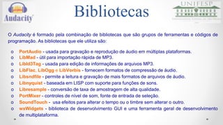 Bibliotecas 
O Audacity é formado pela combinação de bibliotecas que são grupos de ferramentas e códigos de 
programação. As bibliotecas que ele utiliza são: 
o PortAudio - usada para gravação e reprodução de áudio em múltiplas plataformas. 
o LibMad - útil para importação rápida de MP3. 
o Libld3Tag - usada para edição de informações de arquivos MP3. 
o LibFlac, LibOgg e LibVorbis - fornecem formatos de compressão de áudio. 
o Libsndfile - permite a leitura e gravação de mais formatos de arquivos de áudio. 
o Libnyquist - baseada em LISP com suporte para funções de sons. 
o Libresample - conversão de taxa de amostragem de alta qualidade. 
o PortMixer - controles de nível de som, fonte de entrada de seleção. 
o SoundTouch - usa efeitos para alterar o tempo ou o timbre sem alterar o outro. 
o wxWidgets - biblioteca de desenvolvimento GUI e uma ferramenta geral de desenvolvimento 
de multiplataforma. 
 