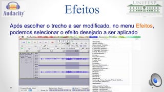 Normalize 
Esse efeito pode ser utilizado para: 
oDefinir o pico de amplitude de uma única faixa; 
oFazer com que várias faixas tenham o mesmo pico de 
amplitude; 
oEqualizar o balanço dos canais esquerdo e direito de 
faixas estéreo. 
oOpcionalmente, é possível remover DC offset das faixas. 
•Remover DC offset das faixas é importante pois ele 
pode causar cliques e distorções na faixa. 
•Removendo o DC offset é preciso centralizar a onda 
no nível de amplitude 0.0. 
 