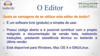 O Editor 
Quais as vantagens de se utilizar este editor de áudio? 
o É um software livre (gratuito) e simples de usar. 
o Possui código aberto e é possível contribuir com o projeto 
redigindo a documentação da versão beta, realizando 
traduções, prestando assistência técnica ou testando a 
última versão. 
o Está disponível para Windows, Mac OS X e GNU/Linux. 
 