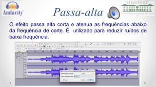 Passa-baixa 
Esse efeito passa as frequências abaixo da frequência de 
corte e atenua as frequências acima. É utilizado na 
remoção de ruídos em tons altos. 
Áudio 
Link: https://drive.google.com/folderview?id=0B4NNosZ2MYIBaFpteGNDWDdWMEE&usp=sharing 
 