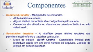 Componentes 
o Command Handler – Manipulador de comandos. 
• Atribui atalhos a rotinas. 
• Alguns atalhos de teclado são configuráveis pelo usuário. 
• Comandos são ativados ou desativados quando o áudio é ou não 
selecionado. 
o Automation Interface – A interface possui muitos recursos que 
permitem inserir efeitos e trabalhar com áudio. 
• Modo de edição Batch Chains - Capacidade limitada para 
reproduzir ações em um certo número de arquivos. Cadeias de 
efeitos em sequência linear. 
 