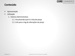 Conteúdo
 Apresentação
 Utilização
1. Sistema Administrativo
1.1. Visualizando qual é a lista de preço
1.2. Link para o log de alterações de preço
Versão 2.0 Apresentar lista de preço no pedido
 