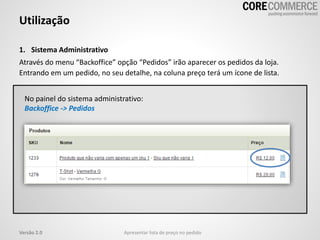 1. Sistema Administrativo
Através do menu “Backoffice” opção “Pedidos” irão aparecer os pedidos da loja.
Entrando em um pedido, no seu detalhe, na coluna preço terá um ícone de lista.
Utilização
Apresentar lista de preço no pedidoVersão 2.0
No painel do sistema administrativo:
Backoffice -> Pedidos
 