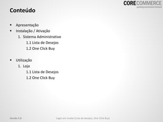 Conteúdo
 Apresentação
 Instalação / Ativação
1. Sistema Administrativo
1.1 Lista de Desejos
1.2 One Click Buy
 Utilização
1. Loja
1.1 Lista de Desejos
1.2 One Click Buy
Versão 2.0 Login em modal (Lista de desejos, One Click Buy)
 