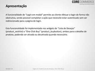 Apresentação
A funcionalidade de “Login em modal” permite ao cliente efetuar o login de forma não
obstrutiva, sendo possível completar a ação que necessite estar autenticado sem ser
redirecionado para a página de login.
Esta funcionalidade foi implementada nos widgets de “Lista de Desejos”
(product_wishlist) e “One Click Buy” (product_buybutton), ambos para o detalhe de
produto, podendo ser ativada ou desativada quando necessário.
Login em modal (Lista de desejos, One Click Buy)Versão 2.0
 