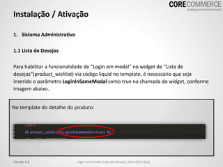1. Sistema Administrativo
1.1 Lista de Desejos
Para habilitar a funcionalidade de “Login em modal” no widget de “Lista de
desejos”(product_wishlist) via código liquid no template, é necessário que seja
inserido o parâmetro LoginInSameModal como true na chamada do widget, conforme
imagem abaixo.
Instalação / Ativação
Login em modal (Lista de desejos, One Click Buy)Versão 2.0
No template do detalhe do produto:
 