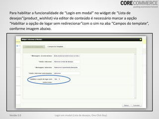Para habilitar a funcionalidade de “Login em modal” no widget de “Lista de
desejos”(product_wishlist) via editor de conteúdo é necessário marcar a opção
“Habilitar a opção de logar sem redirecionar”com o sim na aba “Campos do template”,
conforme imagem abaixo.
Login em modal (Lista de desejos, One Click Buy)Versão 2.0
 