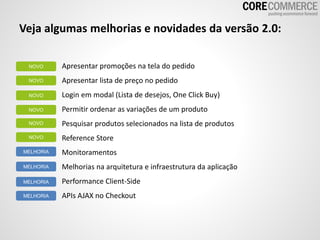 Veja algumas melhorias e novidades da versão 2.0:
Apresentar promoções na tela do pedido
Apresentar lista de preço no pedido
Login em modal (Lista de desejos, One Click Buy)
Permitir ordenar as variações de um produto
Pesquisar produtos selecionados na lista de produtos
Reference Store
Monitoramentos
Melhorias na arquitetura e infraestrutura da aplicação
Performance Client-Side
APIs AJAX no Checkout
NOVO
NOVO
NOVO
NOVO
NOVO
NOVO
MELHORIA
MELHORIA
MELHORIA
MELHORIA
 
