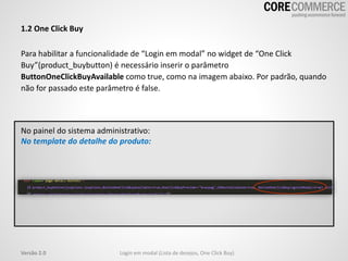 1.2 One Click Buy
Para habilitar a funcionalidade de “Login em modal” no widget de “One Click
Buy”(product_buybutton) é necessário inserir o parâmetro
ButtonOneClickBuyAvailable como true, como na imagem abaixo. Por padrão, quando
não for passado este parâmetro é false.
Login em modal (Lista de desejos, One Click Buy)Versão 2.0
No painel do sistema administrativo:
No template do detalhe do produto:
 