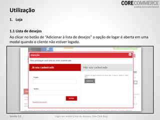 Utilização
Login em modal (Lista de desejos, One Click Buy)Versão 2.0
1. Loja
1.1 Lista de desejos
Ao clicar no botão de “Adicionar à lista de desejos” a opção de logar é aberta em uma
modal quando o cliente não estiver logado.
 