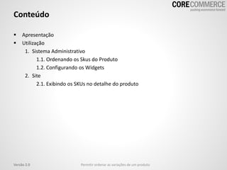 Conteúdo
 Apresentação
 Utilização
1. Sistema Administrativo
1.1. Ordenando os Skus do Produto
1.2. Configurando os Widgets
2. Site
2.1. Exibindo os SKUs no detalhe do produto
Versão 2.0 Permitir ordenar as variações de um produto
 