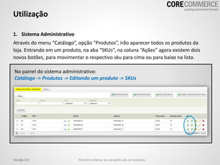 1. Sistema Administrativo
Através do menu “Catálogo”, opção “Produtos”, irão aparecer todos os produtos da
loja. Entrando em um produto, na aba “SKUs”, na coluna “Ações” agora existem dois
novos botões, para movimentar o respectivo sku para cima ou para baixo na lista.
Utilização
Permitir ordenar as variações de um produtoVersão 2.0
No painel do sistema administrativo:
Catálogo -> Produtos -> Editando um produto -> SKUs
 