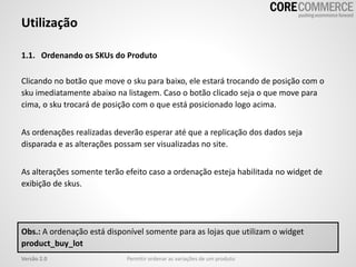 Utilização
1.1. Ordenando os SKUs do Produto
Clicando no botão que move o sku para baixo, ele estará trocando de posição com o
sku imediatamente abaixo na listagem. Caso o botão clicado seja o que move para
cima, o sku trocará de posição com o que está posicionado logo acima.
As ordenações realizadas deverão esperar até que a replicação dos dados seja
disparada e as alterações possam ser visualizadas no site.
As alterações somente terão efeito caso a ordenação esteja habilitada no widget de
exibição de skus.
Permitir ordenar as variações de um produtoVersão 2.0
Obs.: A ordenação está disponível somente para as lojas que utilizam o widget
product_buy_lot
 