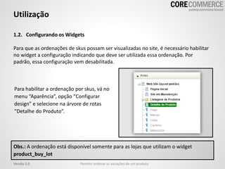 1.2. Configurando os Widgets
Para que as ordenações de skus possam ser visualizadas no site, é necessário habilitar
no widget a configuração indicando que deve ser utilizada essa ordenação. Por
padrão, essa configuração vem desabilitada.
Utilização
Permitir ordenar as variações de um produtoVersão 2.0
Para habilitar a ordenação por skus, vá no
menu “Aparência”, opção “Configurar
design” e selecione na árvore de rotas
“Detalhe do Produto”.
Obs.: A ordenação está disponível somente para as lojas que utilizam o widget
product_buy_lot
 