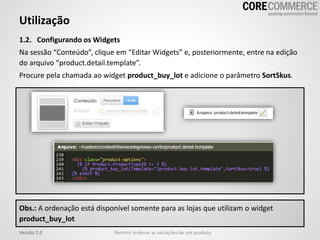 1.2. Configurando os Widgets
Na sessão “Conteúdo”, clique em “Editar Widgets” e, posteriormente, entre na edição
do arquivo “product.detail.template”.
Procure pela chamada ao widget product_buy_lot e adicione o parâmetro SortSkus.
Utilização
Permitir ordenar as variações de um produtoVersão 2.0
Obs.: A ordenação está disponível somente para as lojas que utilizam o widget
product_buy_lot
 