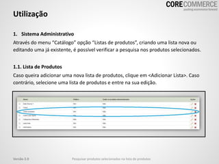 1. Sistema Administrativo
Através do menu “Catálogo” opção “Listas de produtos”, criando uma lista nova ou
editando uma já existente, é possível verificar a pesquisa nos produtos selecionados.
1.1. Lista de Produtos
Caso queira adicionar uma nova lista de produtos, clique em <Adicionar Lista>. Caso
contrário, selecione uma lista de produtos e entre na sua edição.
Utilização
Pesquisar produtos selecionados na lista de produtosVersão 2.0
 