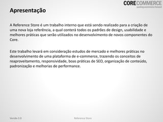 Apresentação
A Reference Store é um trabalho interno que está sendo realizado para a criação de
uma nova loja referência, a qual conterá todos os padrões de design, usabilidade e
melhores práticas que serão utilizados no desenvolvimento de novos componentes do
Core.
Este trabalho levará em consideração estudos de mercado e melhores práticas no
desenvolvimento de uma plataforma de e-commerce, trazendo os conceitos de
reaproveitamento, responsividade, boas práticas de SEO, organização de conteúdo,
padronização e melhorias de performance.
Reference StoreVersão 2.0
 