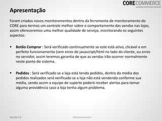 Apresentação
Foram criados novos monitoramentos dentro da ferramenta de monitoramento do
CORE para termos um controle melhor sobre o comportamento das vendas nas lojas,
assim ofereceremos uma melhor qualidade de serviço, monitorando os seguintes
aspectos:
 Botão Comprar : Será verificado continuamente se este está ativo, clicável e em
perfeito funcionamento (sem erros de javascript/html no lado do cliente, ou erros
no servidor, assim teremos garantia de que as vendas irão ocorrer normalmente
neste ponto do sistema.
 Pedidos : Será verificado se a loja está tendo pedidos, dentro da média dos
pedidos realizados será verificado se a loja não está vendendo conforme sua
média, sendo assim a equipe de suporte poderá receber alertas para tomar
alguma providência caso a loja tenha algum problema.
MonitoramentosVersão 2.0
 