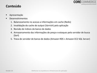Conteúdo
 Apresentação
 Desenvolvimentos
1. Balanceamento no acesso a informações em cache (Redis)
2. Invalidação do cache de output (Varnish) pela aplicação
3. Revisão de índices do banco de dados
4. Armazenamento das informações de preço e estoques pelo servidor de busca
(Sorl)
5. Troca de servidor de banco de dados (Amazon RDS » Amazon EC2 SQL Server)
Versão 2.0 Melhorias na arquitetura e infraestrutura da aplicação
 