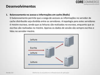1. Balanceamento no acesso a informações em cache (Redis)
O balanceamento permite que a carga de acessos as informações no servidor de
cache distribuído seja dividida entre os servidores. A topologia para estes servidores
é mestre-escravo, sendo que as leituras são realizadas no escravo, enquanto que as
escritas são realizadas no mestre. Apenas os dados de sessão são sempre escritos e
lidos no servidor mestre.
Desenvolvimentos
Melhorias na arquitetura e infraestrutura da aplicaçãoVersão 2.0
Leitura
Leitura
Escrita
Leitura
 